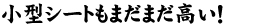 小型シートもまだまだ高い！