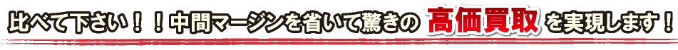 比べて下さい！！中間マージンを省いて高価買取を実現します！