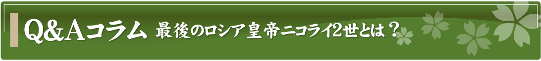 Q&Aコラム～最後のロシア皇帝ニコライ2世とは？ ～