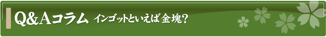Q&Aコラム～インゴットといえば金塊？～