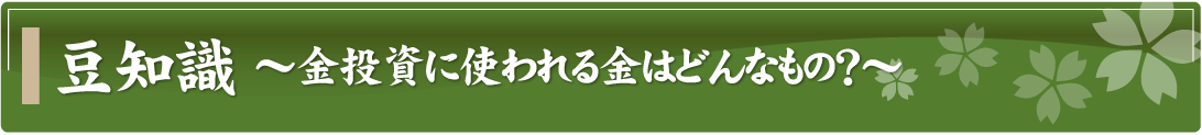 豆知識～金投資に使われる金はどんなもの？～