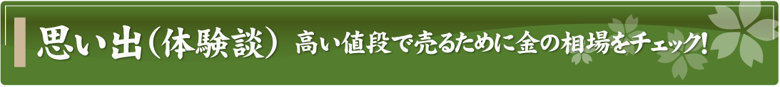 思い出（体験談）～高い値段で売るために金の相場をチェック！～