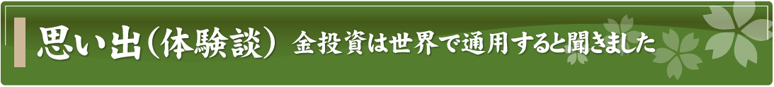 思い出（体験談）～金投資は世界で通用すると聞きました～